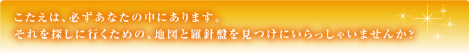 こたえは、必ずあなたの中にあります。それを探しに行くための、地図と羅針盤を見つけにいらっしゃいませんか？